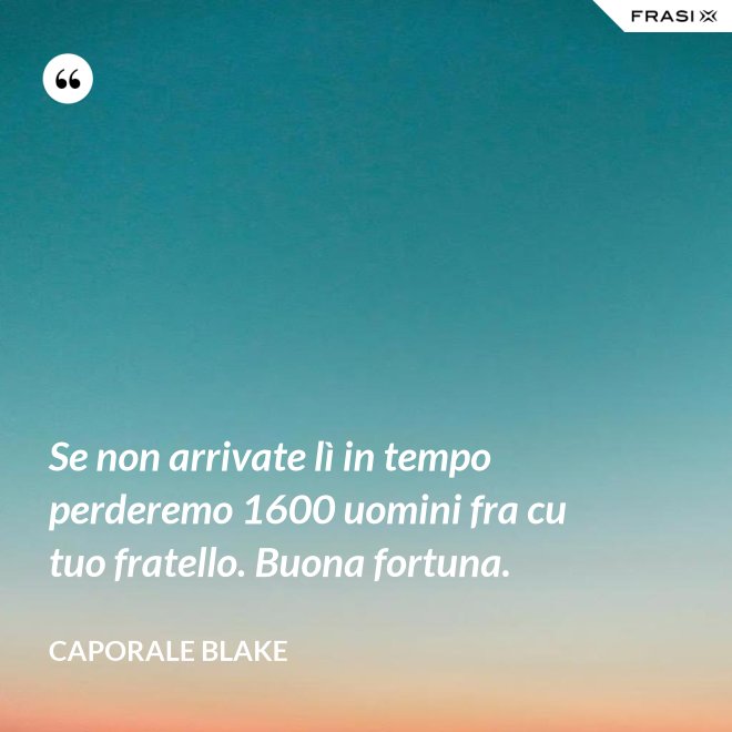Se non arrivate lì in tempo perderemo 1600 uomini fra cu tuo fratello. Buona fortuna. - Caporale Blake