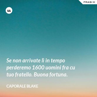 Se non arrivate lì in tempo perderemo 1600 uomini fra cu tuo fratello. Buona fortuna. - Caporale Blake