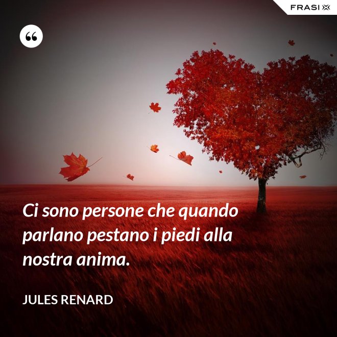 Ci sono persone che quando parlano pestano i piedi alla nostra anima. - Jules Renard