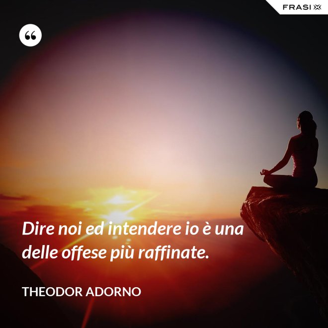 Dire noi ed intendere io è una delle offese più raffinate. - Theodor Adorno