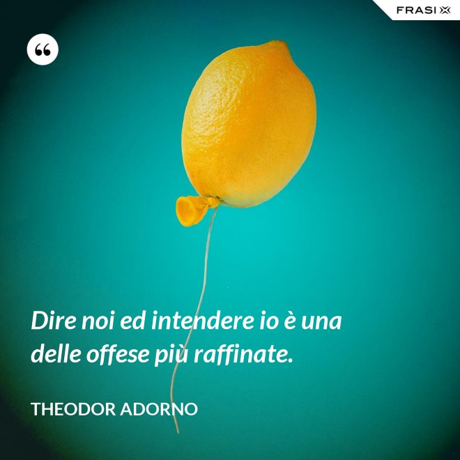Dire noi ed intendere io è una delle offese più raffinate. - Theodor Adorno