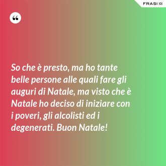 So che è presto, ma ho tante belle persone alle quali fare gli auguri di Natale, ma visto che è Natale ho deciso di iniziare con i poveri, gli alcolisti ed i degenerati. Buon Natale! - Anonimo