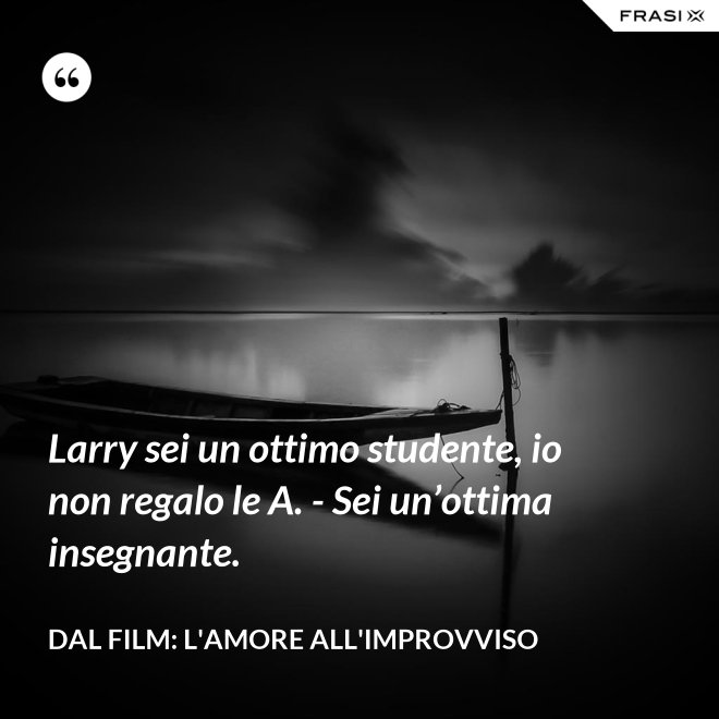 Larry sei un ottimo studente, io non regalo le A. - Sei un’ottima insegnante. - Dal film: L'amore all'improvviso