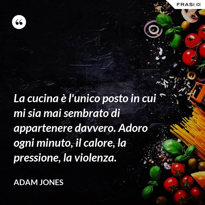La cucina è l'unico posto in cui mi sia mai sembrato di appartenere davvero. Adoro ogni minuto, il calore, la pressione, la violenza. - Adam Jones