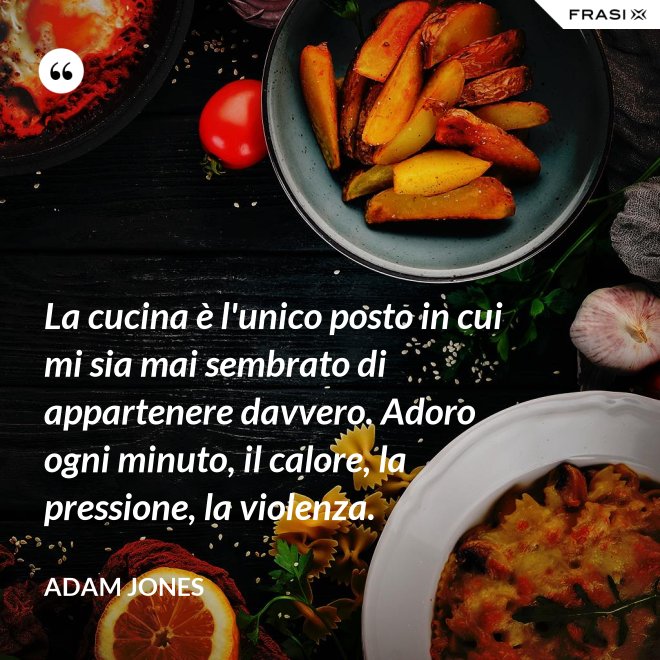 La cucina è l'unico posto in cui mi sia mai sembrato di appartenere davvero. Adoro ogni minuto, il calore, la pressione, la violenza. - Adam Jones
