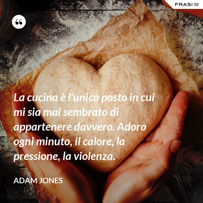 La cucina è l'unico posto in cui mi sia mai sembrato di appartenere davvero. Adoro ogni minuto, il calore, la pressione, la violenza. - Adam Jones
