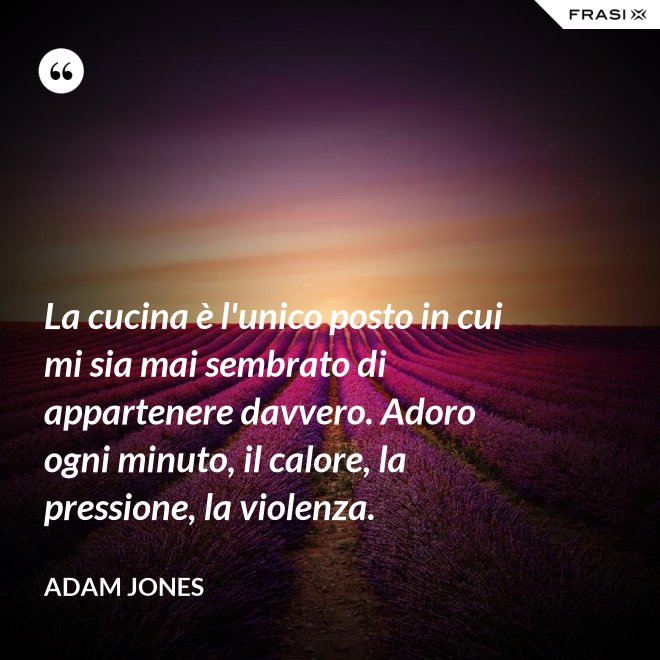 La cucina è l'unico posto in cui mi sia mai sembrato di appartenere davvero. Adoro ogni minuto, il calore, la pressione, la violenza. - Adam Jones