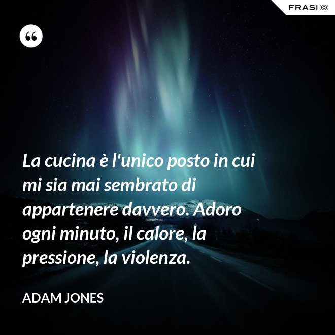 La cucina è l'unico posto in cui mi sia mai sembrato di appartenere davvero. Adoro ogni minuto, il calore, la pressione, la violenza. - Adam Jones
