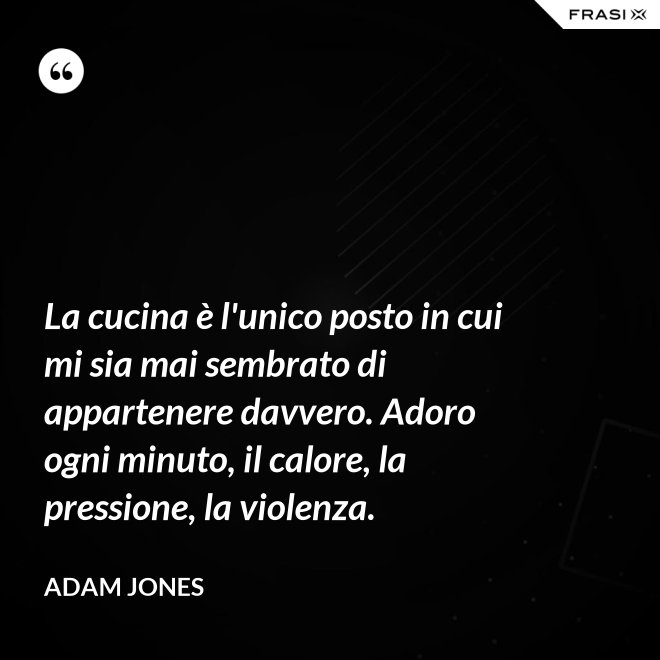 La cucina è l'unico posto in cui mi sia mai sembrato di appartenere davvero. Adoro ogni minuto, il calore, la pressione, la violenza. - Adam Jones