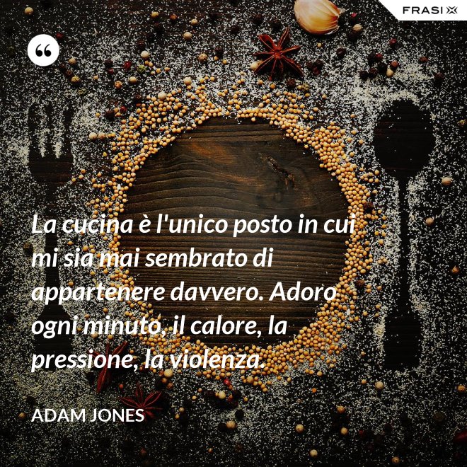 La cucina è l'unico posto in cui mi sia mai sembrato di appartenere davvero. Adoro ogni minuto, il calore, la pressione, la violenza. - Adam Jones