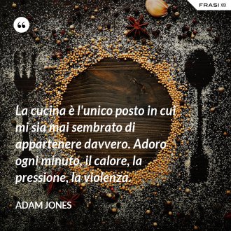 La cucina è l'unico posto in cui mi sia mai sembrato di appartenere davvero. Adoro ogni minuto, il calore, la pressione, la violenza. - Adam Jones