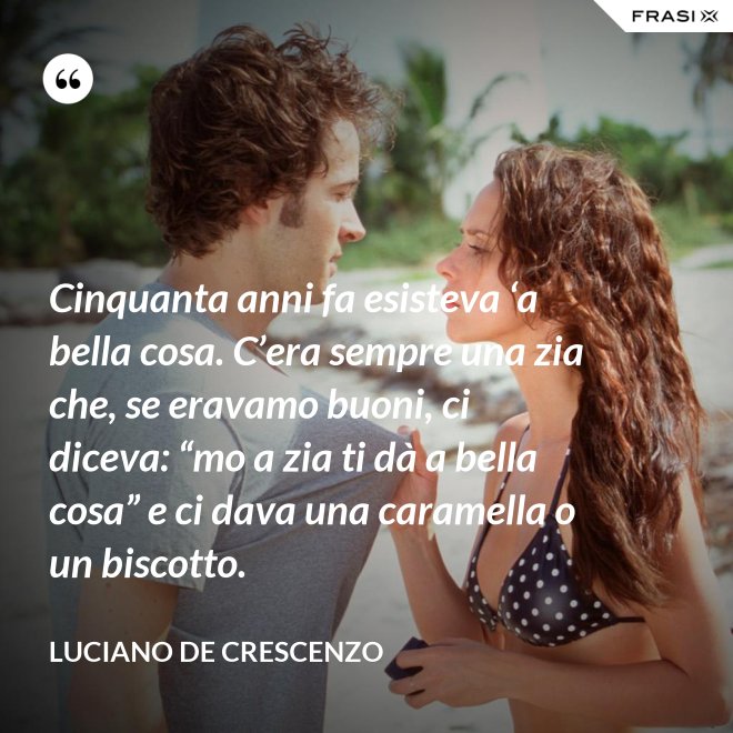 Cinquanta anni fa esisteva ‘a bella cosa. C’era sempre una zia che, se eravamo buoni, ci diceva: “mo a zia ti dà a bella cosa” e ci dava una caramella o un biscotto. - Luciano De Crescenzo