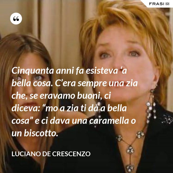 Cinquanta anni fa esisteva ‘a bella cosa. C’era sempre una zia che, se eravamo buoni, ci diceva: “mo a zia ti dà a bella cosa” e ci dava una caramella o un biscotto. - Luciano De Crescenzo