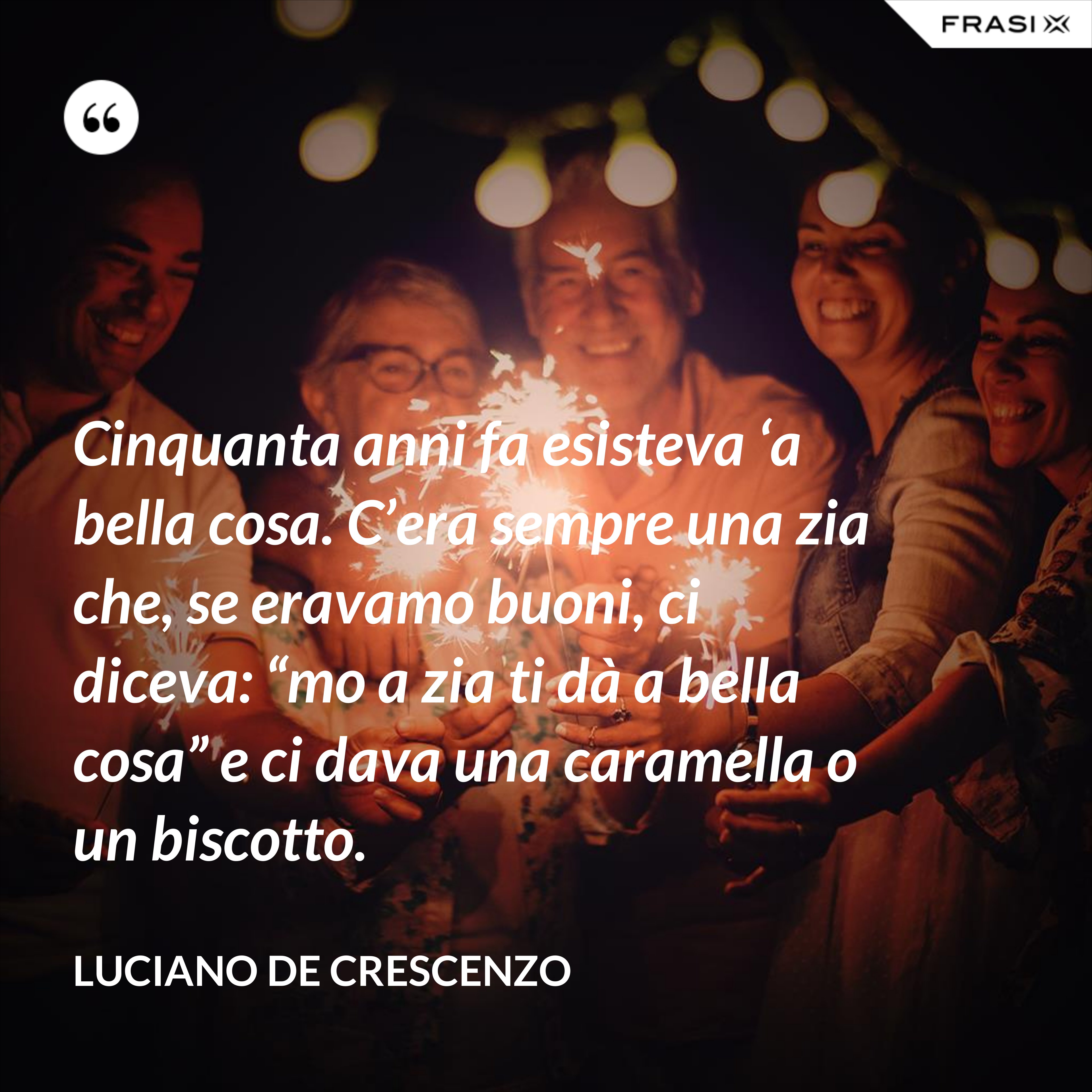 Cinquanta anni fa esisteva ‘a bella cosa. C’era sempre una zia che, se eravamo buoni, ci diceva: “mo a zia ti dà a bella cosa” e ci dava una caramella o un biscotto. - Luciano De Crescenzo