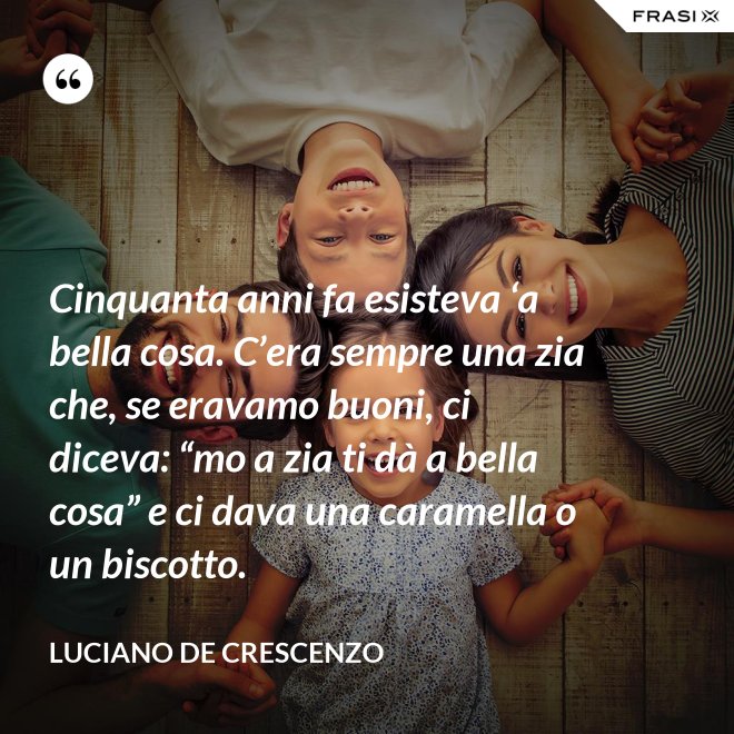 Cinquanta anni fa esisteva ‘a bella cosa. C’era sempre una zia che, se eravamo buoni, ci diceva: “mo a zia ti dà a bella cosa” e ci dava una caramella o un biscotto. - Luciano De Crescenzo