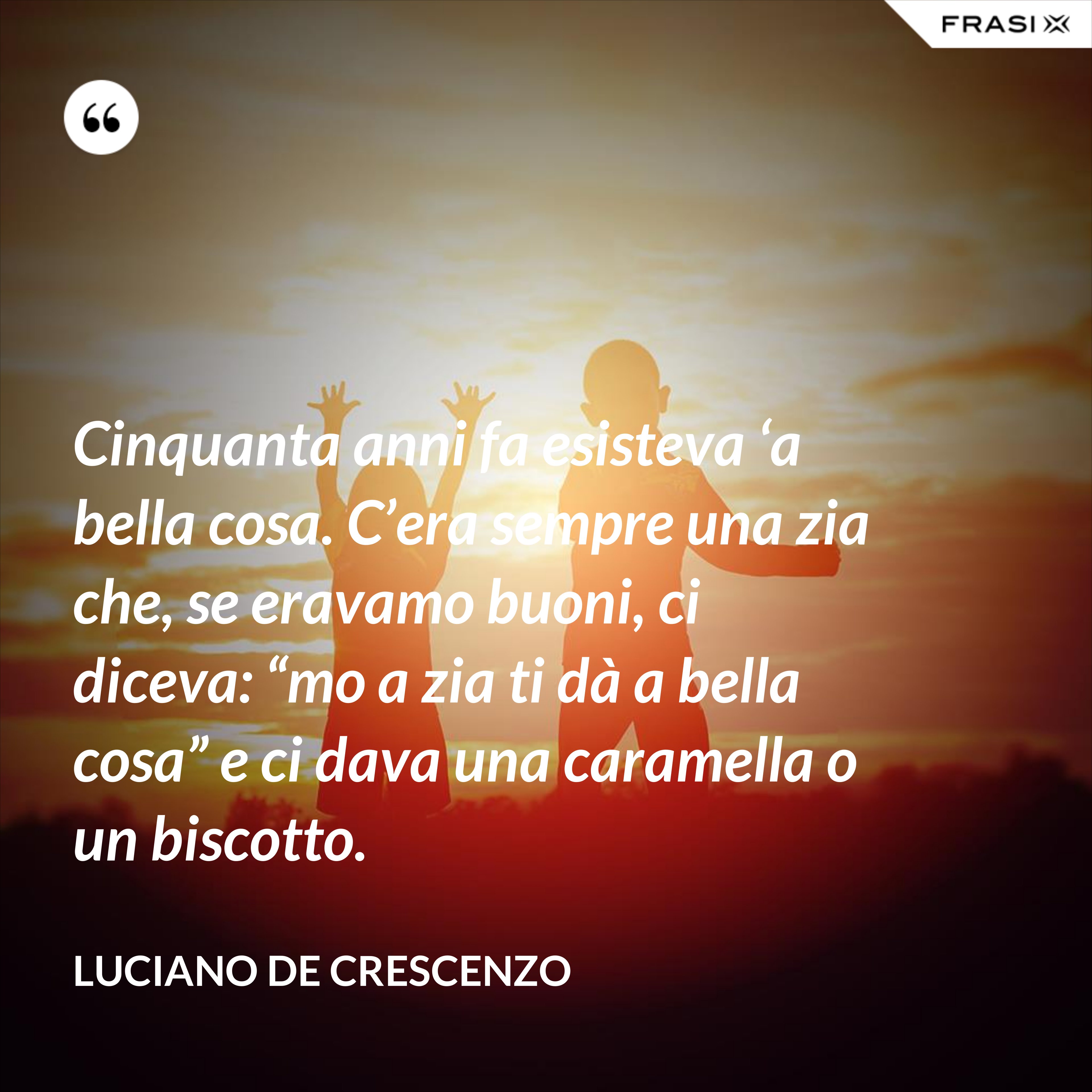 Cinquanta anni fa esisteva ‘a bella cosa. C’era sempre una zia che, se eravamo buoni, ci diceva: “mo a zia ti dà a bella cosa” e ci dava una caramella o un biscotto. - Luciano De Crescenzo