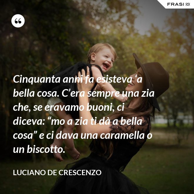 Cinquanta anni fa esisteva ‘a bella cosa. C’era sempre una zia che, se eravamo buoni, ci diceva: “mo a zia ti dà a bella cosa” e ci dava una caramella o un biscotto. - Luciano De Crescenzo