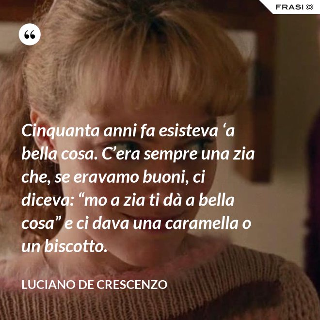 Cinquanta anni fa esisteva ‘a bella cosa. C’era sempre una zia che, se eravamo buoni, ci diceva: “mo a zia ti dà a bella cosa” e ci dava una caramella o un biscotto. - Luciano De Crescenzo