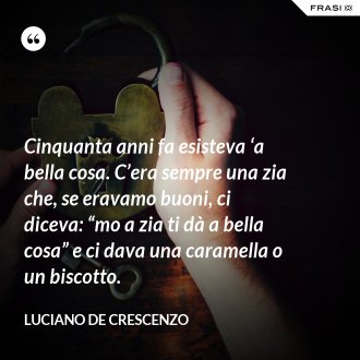Cinquanta anni fa esisteva ‘a bella cosa. C’era sempre una zia che, se eravamo buoni, ci diceva: “mo a zia ti dà a bella cosa” e ci dava una caramella o un biscotto. - Luciano De Crescenzo