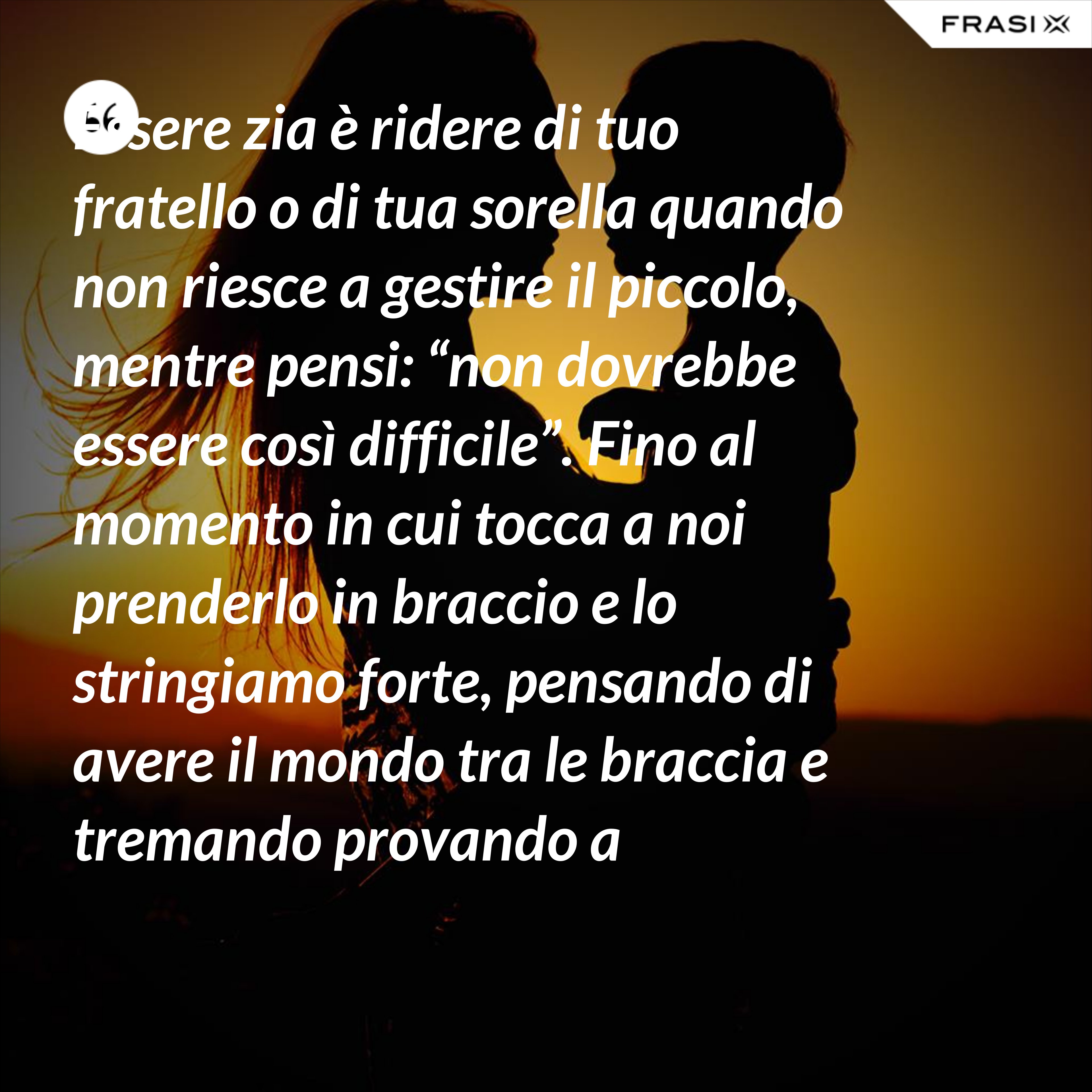 Essere zia è ridere di tuo fratello o di tua sorella quando non riesce a gestire il piccolo, mentre pensi: “non dovrebbe essere così difficile”. Fino al momento in cui tocca a noi prenderlo in braccio e lo stringiamo forte, pensando di avere il mondo tra le braccia e tremando provando a nascondere la nostra mancanza di esperienza. - Anonimo