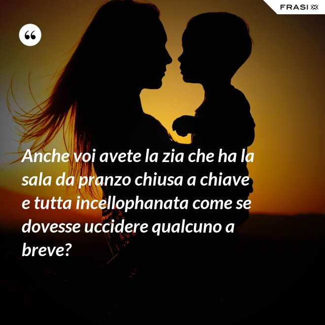 Anche voi avete la zia che ha la sala da pranzo chiusa a chiave e tutta incellophanata come se dovesse uccidere qualcuno a breve? - Anonimo
