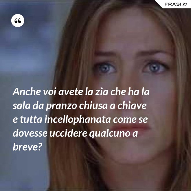 Anche voi avete la zia che ha la sala da pranzo chiusa a chiave e tutta incellophanata come se dovesse uccidere qualcuno a breve? - Anonimo