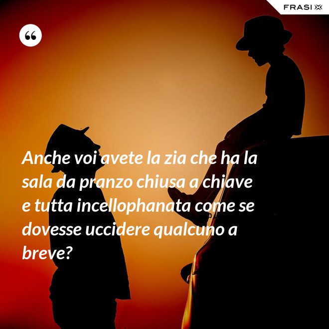 Anche voi avete la zia che ha la sala da pranzo chiusa a chiave e tutta incellophanata come se dovesse uccidere qualcuno a breve? - Anonimo