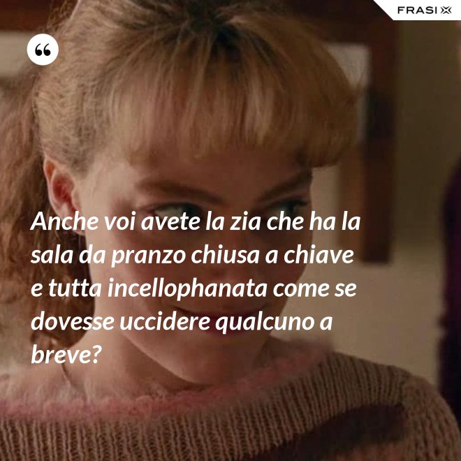 Anche voi avete la zia che ha la sala da pranzo chiusa a chiave e tutta incellophanata come se dovesse uccidere qualcuno a breve? - Anonimo