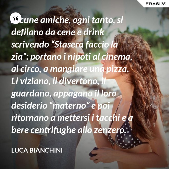 Alcune amiche, ogni tanto, si defilano da cene e drink scrivendo “Stasera faccio la zia”: portano i nipoti al cinema, al circo, a mangiare una pizza. Li viziano, li divertono, li guardano, appagano il loro desiderio “materno” e poi ritornano a mettersi i tacchi e a bere centrifughe allo zenzero. - Luca Bianchini