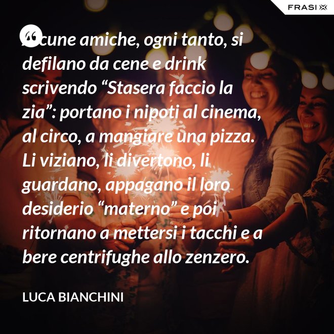 Alcune amiche, ogni tanto, si defilano da cene e drink scrivendo “Stasera faccio la zia”: portano i nipoti al cinema, al circo, a mangiare una pizza. Li viziano, li divertono, li guardano, appagano il loro desiderio “materno” e poi ritornano a mettersi i tacchi e a bere centrifughe allo zenzero. - Luca Bianchini