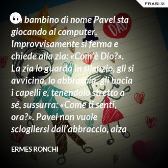 Un bambino di nome Pavel sta giocando al computer. Improvvisamente si ferma e chiede alla zia: «Com’è Dio?». La zia lo guarda in silenzio, gli si avvicina, lo abbraccia, gli bacia i capelli e, tenendolo stretto a sé, sussurra: «Come ti senti, ora?». Pavel non vuole sciogliersi dall’abbraccio, alza gli occhi e risponde: «Bene, mi sento bene». E la zia: «Ecco, Pavel, Dio è così». Dio come un abbraccio. - Ermes Ronchi