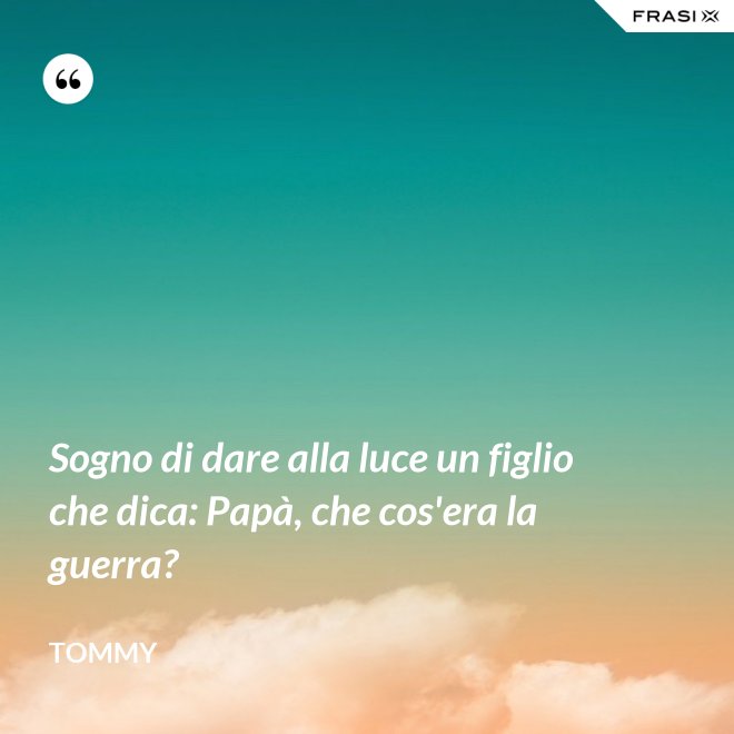 Sogno di dare alla luce un figlio che dica: Papà, che cos'era la guerra? - Tommy