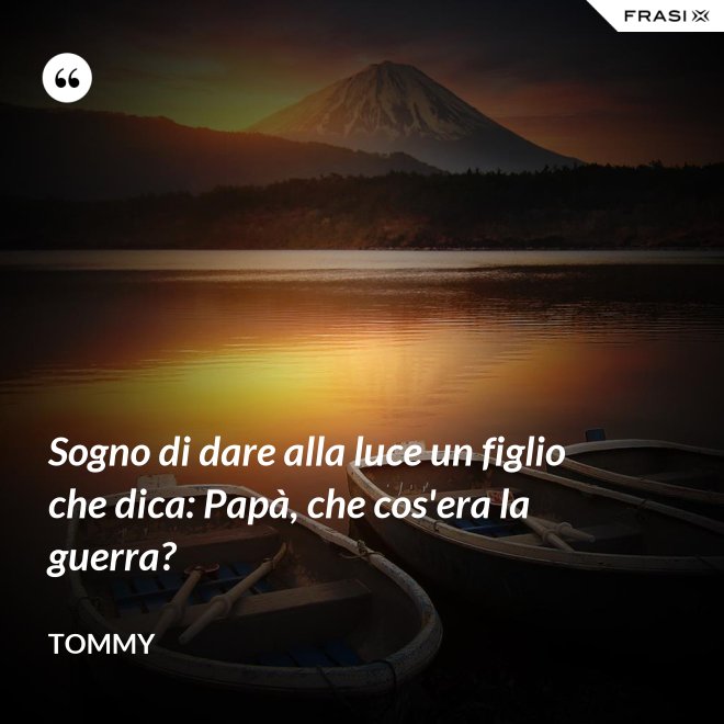 Sogno di dare alla luce un figlio che dica: Papà, che cos'era la guerra? - Tommy