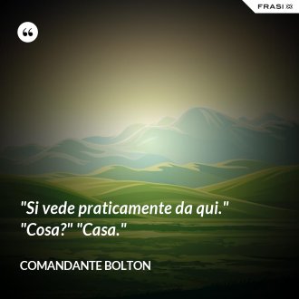 "Si vede praticamente da qui." "Cosa?" "Casa." - Comandante Bolton