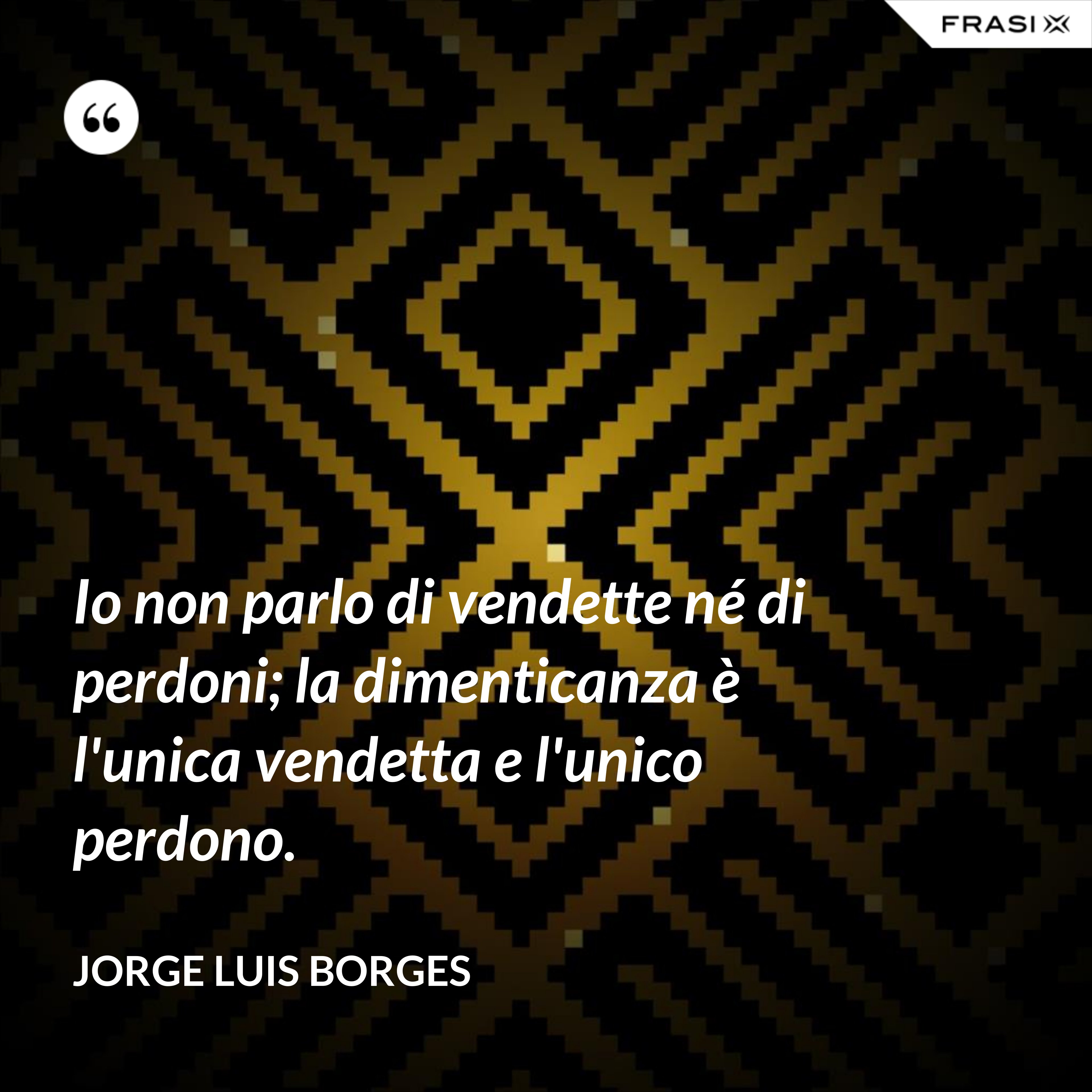 Io non parlo di vendette né di perdoni; la dimenticanza è l'unica vendetta e l'unico perdono. - Jorge Luis Borges