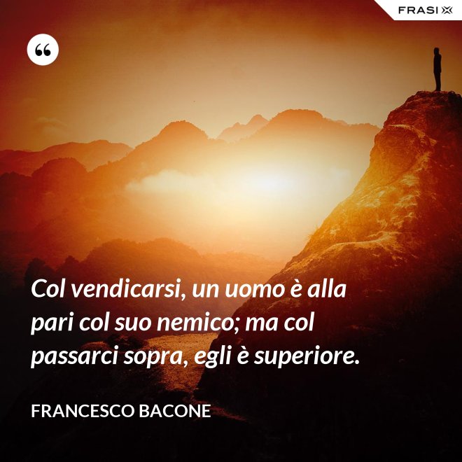 Col vendicarsi, un uomo è alla pari col suo nemico; ma col passarci sopra, egli è superiore. - Francesco Bacone
