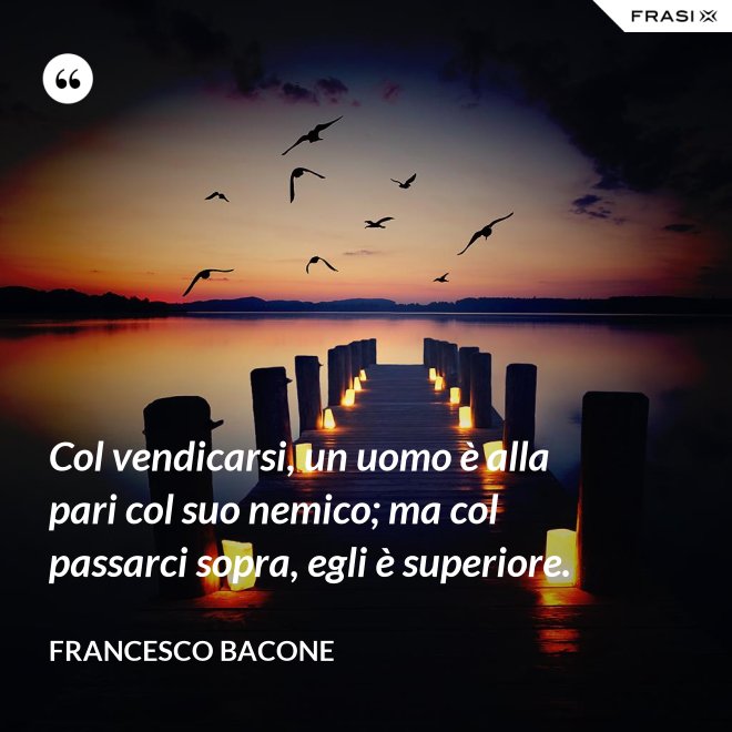 Col vendicarsi, un uomo è alla pari col suo nemico; ma col passarci sopra, egli è superiore. - Francesco Bacone