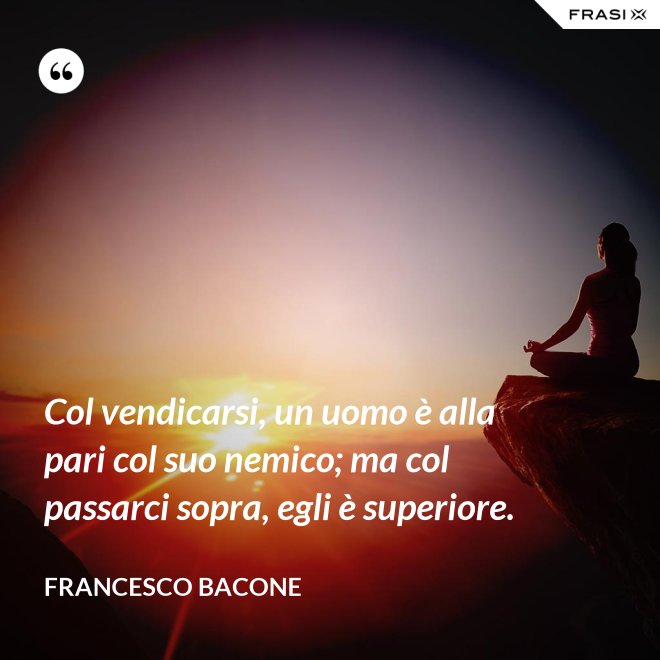Col vendicarsi, un uomo è alla pari col suo nemico; ma col passarci sopra, egli è superiore. - Francesco Bacone
