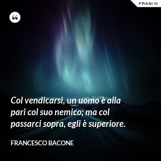 Col vendicarsi, un uomo è alla pari col suo nemico; ma col passarci sopra, egli è superiore. - Francesco Bacone