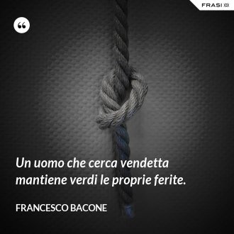Un uomo che cerca vendetta mantiene verdi le proprie ferite. - Francesco Bacone