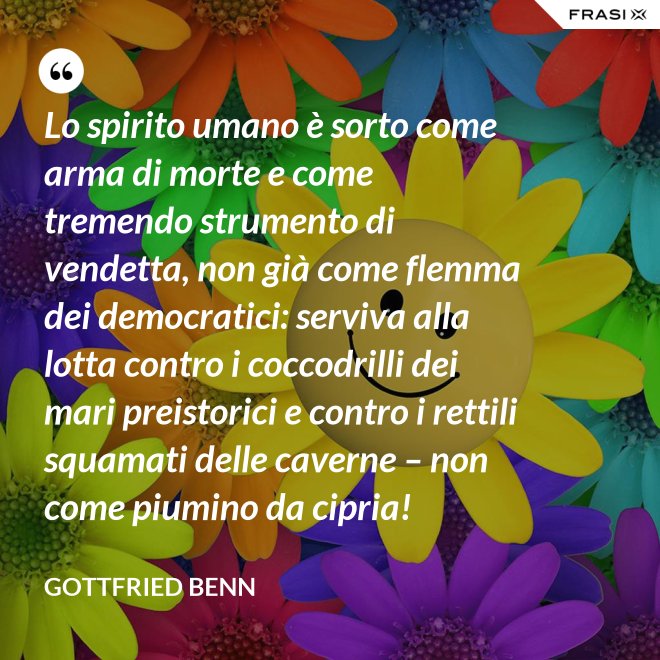 Lo spirito umano è sorto come arma di morte e come tremendo strumento di vendetta, non già come flemma dei democratici: serviva alla lotta contro i coccodrilli dei mari preistorici e contro i rettili squamati delle caverne – non come piumino da cipria! - Gottfried Benn