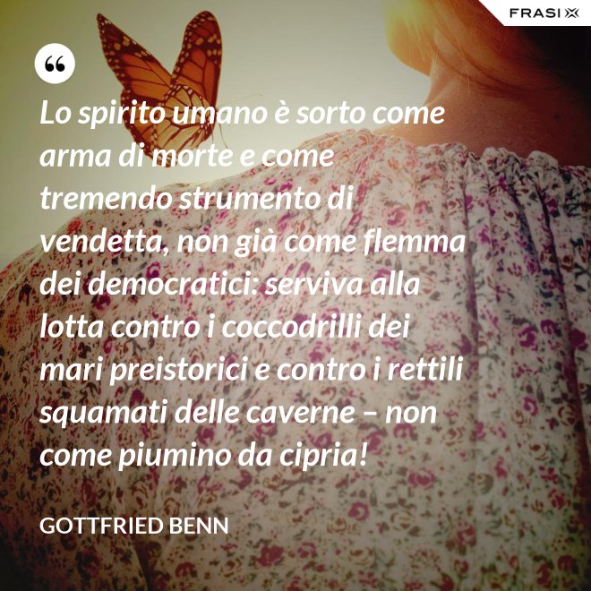 Lo spirito umano è sorto come arma di morte e come tremendo strumento di vendetta, non già come flemma dei democratici: serviva alla lotta contro i coccodrilli dei mari preistorici e contro i rettili squamati delle caverne – non come piumino da cipria! - Gottfried Benn