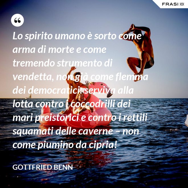 Lo spirito umano è sorto come arma di morte e come tremendo strumento di vendetta, non già come flemma dei democratici: serviva alla lotta contro i coccodrilli dei mari preistorici e contro i rettili squamati delle caverne – non come piumino da cipria! - Gottfried Benn