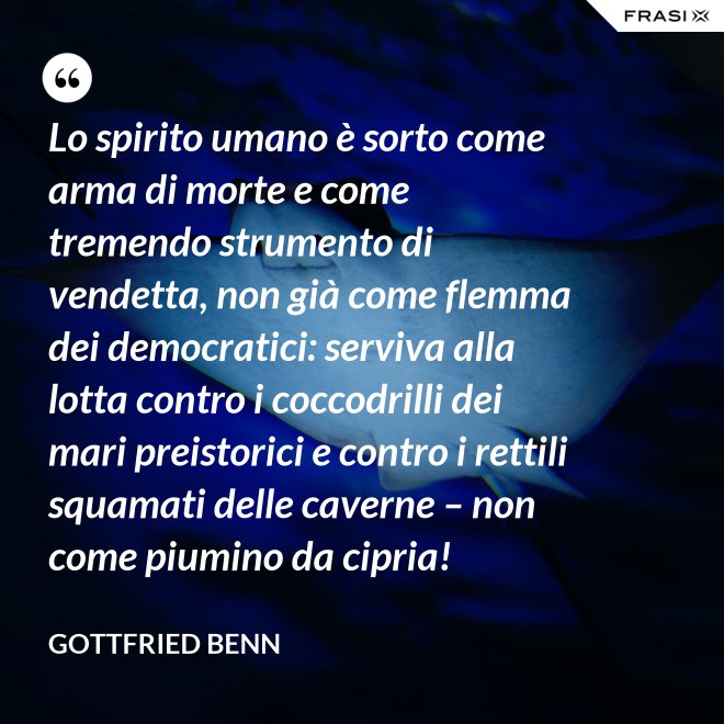Lo spirito umano è sorto come arma di morte e come tremendo strumento di vendetta, non già come flemma dei democratici: serviva alla lotta contro i coccodrilli dei mari preistorici e contro i rettili squamati delle caverne – non come piumino da cipria! - Gottfried Benn