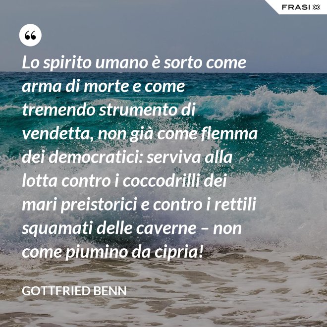 Lo spirito umano è sorto come arma di morte e come tremendo strumento di vendetta, non già come flemma dei democratici: serviva alla lotta contro i coccodrilli dei mari preistorici e contro i rettili squamati delle caverne – non come piumino da cipria! - Gottfried Benn