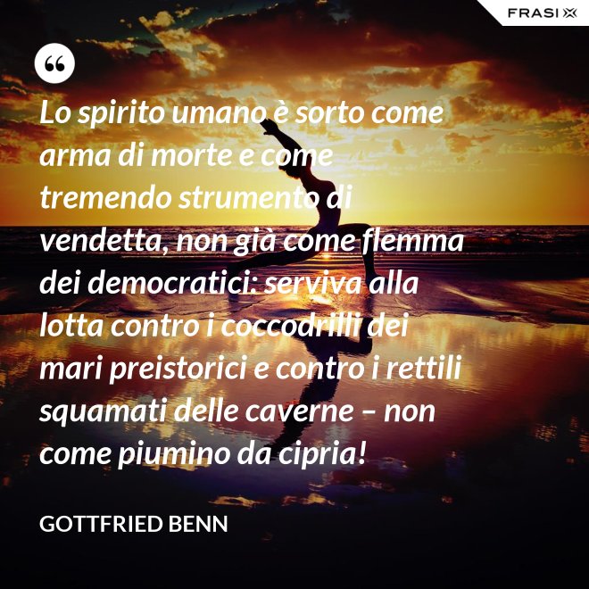 Lo spirito umano è sorto come arma di morte e come tremendo strumento di vendetta, non già come flemma dei democratici: serviva alla lotta contro i coccodrilli dei mari preistorici e contro i rettili squamati delle caverne – non come piumino da cipria! - Gottfried Benn