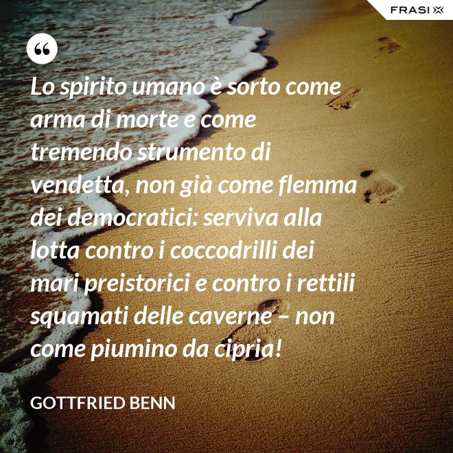 Lo spirito umano è sorto come arma di morte e come tremendo strumento di vendetta, non già come flemma dei democratici: serviva alla lotta contro i coccodrilli dei mari preistorici e contro i rettili squamati delle caverne – non come piumino da cipria! - Gottfried Benn
