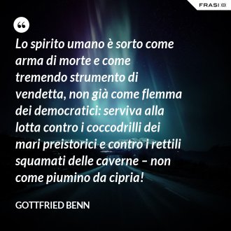 Lo spirito umano è sorto come arma di morte e come tremendo strumento di vendetta, non già come flemma dei democratici: serviva alla lotta contro i coccodrilli dei mari preistorici e contro i rettili squamati delle caverne – non come piumino da cipria! - Gottfried Benn