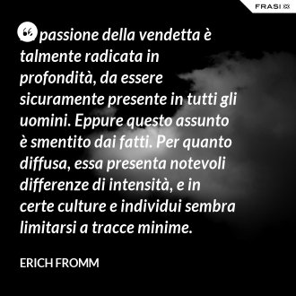 La passione della vendetta è talmente radicata in profondità, da essere sicuramente presente in tutti gli uomini. Eppure questo assunto è smentito dai fatti. Per quanto diffusa, essa presenta notevoli differenze di intensità, e in certe culture e individui sembra limitarsi a tracce minime. - Erich Fromm
