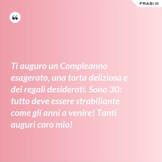 Ti auguro un Compleanno esagerato, una torta deliziosa e dei regali desiderati. Sono 30: tutto deve essere strabiliante come gli anni a venire! Tanti auguri caro mio! - Anonimo